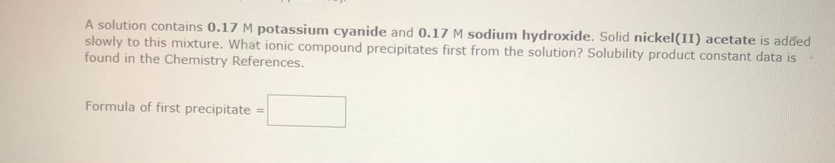 A solution contains 0.17 M potassium cyanide and 0.17 M sodium hydroxide. Solid nickel(II) acetate is added
slowly to this mixture. What ionic compound precipitates first from the solution? Solubility product constant data is
found in the Chemistry References.
Formula of first precipitate =