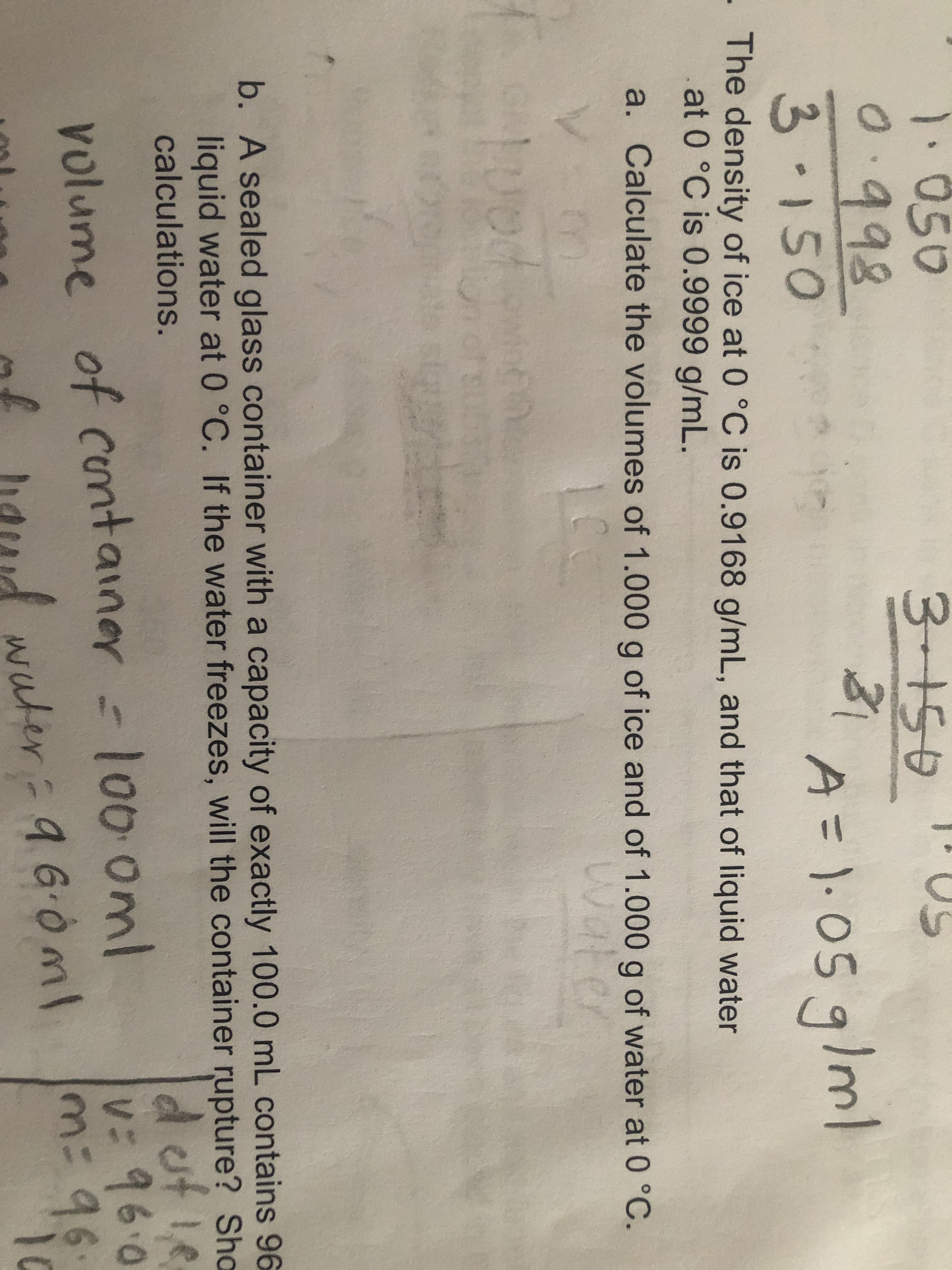 The density of ice at 0 °C is 0.9168 g/mL, and that of liquid water
at 0 °C is 0.9999 g/mL.
a. Calculate the volumes of 1.000 g of ice and of 1.000 g of water at 0 °C.
Wate
