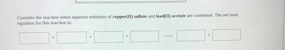 Consider the reaction when aqueous solutions of copper(II) sulfate and lead(II) acetate are combined. The net ionic
equation for this reaction is:
