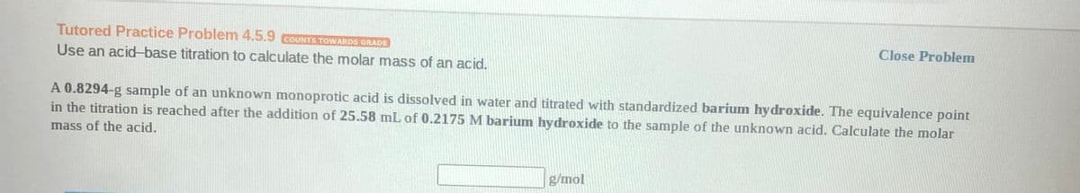 Tutored Practice Problem 4.5.9 GOUNTS TOWARDS GRADE
Close Problem
Use an acid-base titration to calculate the molar mass of an acid.
A 0.8294-g sample of an unknown monoprotic acid is dissolved in water and titrated with standardized barium hydroxide. The equivalence point
in the titration is reached after the addition of 25.58 mL of 0.2175 M barium hydroxide to the sample of the unknown acid. Calculate the molar
mass of the acid.
g/mol
