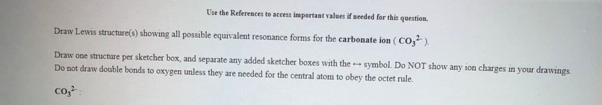 Use the References to access important values if needed for this question.
Draw Lewis structure(s) showing all possible equivalent resonance forms for the carbonate ion ( CO,).
Draw one structure per sketcher box, and separate any added sketcher boxes with the
symbol. Do NOT show any ion charges in your drawings.
Do not draw double bonds to oxygen unless they are needed for the central atom to obey the octet rule.
co,-:
