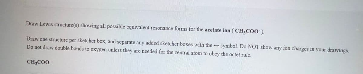 Draw Lewis structure(s) showing all possible equivalent resonance forms for the acetate ion ( CH3C00").
Draw one structure per sketcher box, and separate any added sketcher boxes with the +
symbol. Do NOT show any ion charges in your drawings.
Do not draw double bonds to oxygen unless they are needed for the central atom to obey the octet rule.
CH3C00 :
