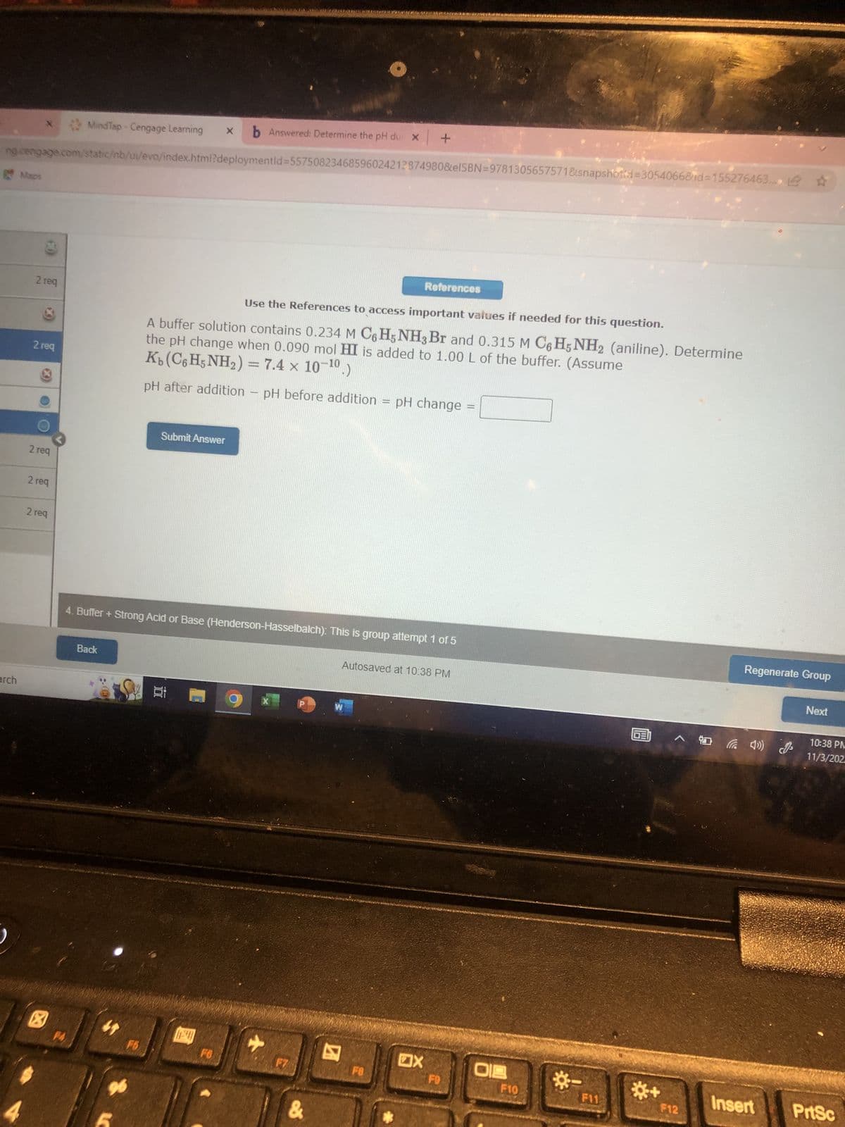 MindTap - Cengage Learning X b Answered: Determine the pH du x +
ng cengage.com/static/nb/u/evo/index.html?deploymentid=55750823468596024212874980&elSBN=9781305657571&snapshotid=3054066&id=155276463....
arch
Maps
2 req
2 req
2 req
2 req
2 req
X
PA
Back
F6
96
Use the References to access important values if needed for this question.
A buffer solution contains 0.234 M C6H5NH3 Br and 0.315 M C6H5NH2 (aniline). Determine
the pH change when 0.090 mol HI is added to 1.00 L of the buffer. (Assume
Kb(C%HNH,)= 7.4 × 10-10.)
pH after addition - pH before addition
Submit Answer
4. Buffer + Strong Acid or Base (Henderson-Hasselbalch): This is group attempt 1 of 5
FO
X
F7
&
KEN
W
References
FB
pH change
Autosaved at 10:38 PM
OX
FO
018
F10
F11
GEI
F12
Regenerate Group
(4) (0
Next
10:38 PM
11/3/202
Insert PrtSc