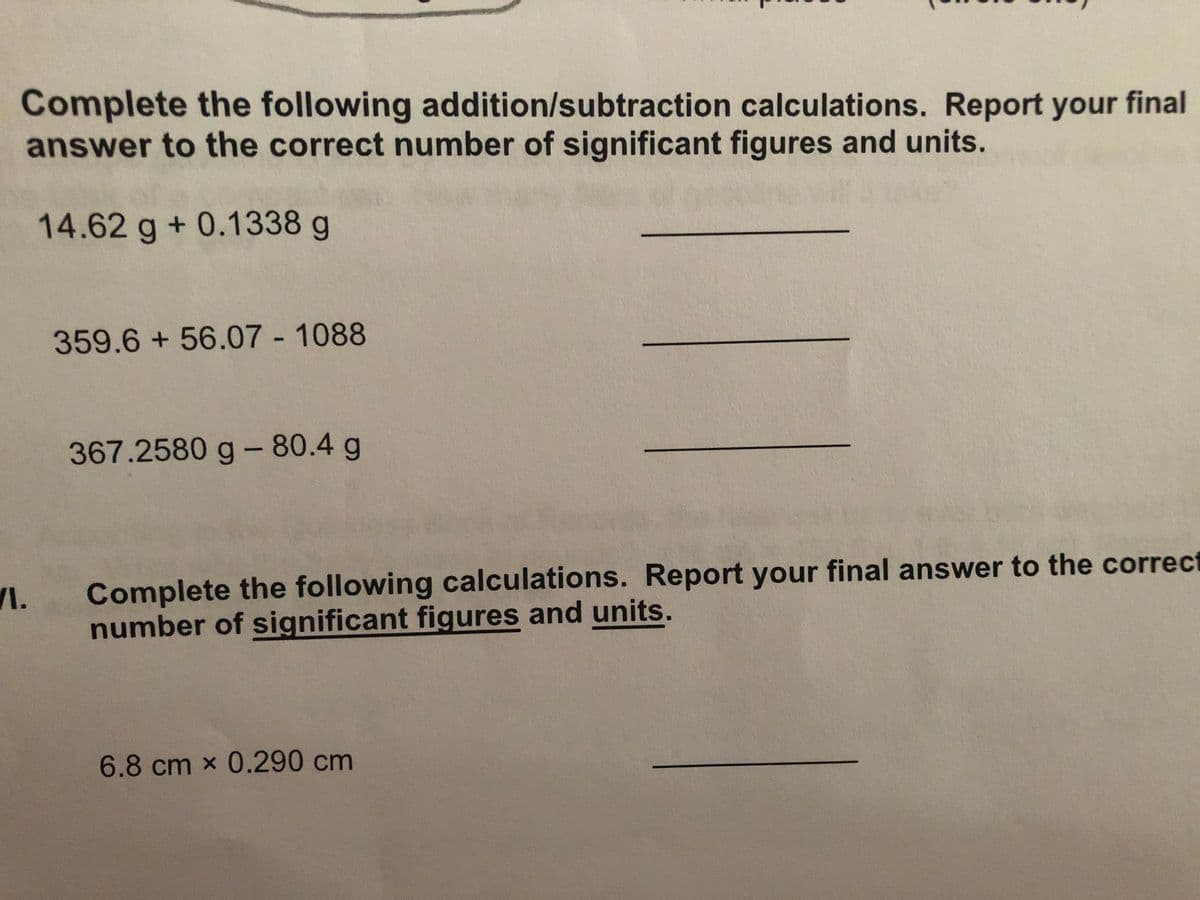 Complete the following addition/subtraction calculations. Report your final
answer to the correct number of significant figures and units.
14.62 g+ 0.1338 g
359.6+56.07 - 1088
367.2580 g - 80.4 g
VI.
Complete the following calculations. Report your final answer to the correct
number of significant figures and units.
6.8 cm x 0.290 cm
