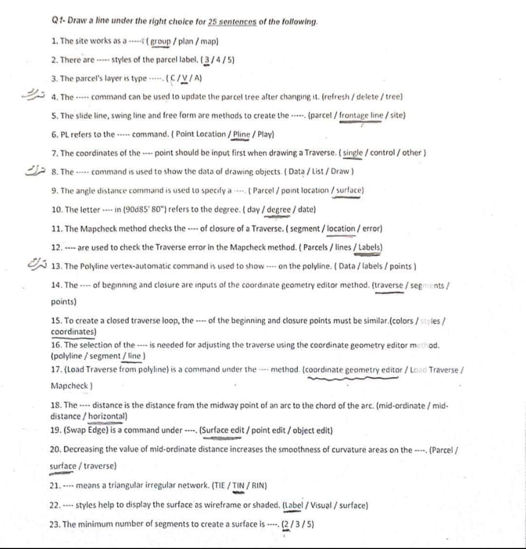 Q1-Draw a line under the right choice for 25 sentences of the following.
1. The site works as a
group /plan/map)
2. There are styles of the parcel label. (3/4/5)
3. The parcel's layer is type. (C/V/A)
4. The command can be used to update the parcel tree after changing it. (refresh/delete/tree)
5. The slide line, swing line and free form are methods to create the
(parcel / frontage line /site)
6. PL refers to the
command. ( Point Location / Pline / Play)
7. The coordinates of the point should be input first when drawing a Traverse. (single / control/ other)
8. The command is used to show the data of drawing objects. (Data/List/Draw )
9. The angle distance command is used to specify a (Parcel / point location / surface)
10. The letter in (90d85' 80") refers to the degree. (day/degree/ date)
11. The Mapcheck method checks the of closure of a Traverse. ( segment / location / error)
12. are used to check the Traverse error in the Mapcheck method. ( Parcels / lines / Labels)
13. The Polyline vertex-automatic command is used to show ---- on the polyline. (Data / labels / points)
14. The of beginning and closure are inputs of the coordinate geometry editor method. (traverse/segments/
points)
15. To create a closed traverse loop, the of the beginning and closure points must be similar.(colors/styles/
coordinates)
16. The selection of the is needed for adjusting the traverse using the coordinate geometry editor method.
(polyline/segment / line)
17. (Load Traverse from polyline) is a command under the method (coordinate geometry editor / Load Traverse /
Mapcheck)
18. The distance is the distance from the midway point of an arc to the chord of the arc. (mid-ordinate / mid-
distance/horizontal)
19. (Swap Edge) is a command under . (Surface edit / point edit / object edit)
20. Decreasing the value of mid-ordinate distance increases the smoothness of curvature areas on the-- (Parcel/
surface/traverse)
21. means a triangular irregular network. (TIE/TIN/RIN)
22.styles help to display the surface as wireframe or shaded. (Label / Visual / surface)
23. The minimum number of segments to create a surface is (2/3/5)