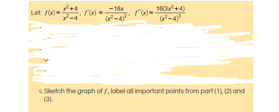 x²+4
Let: f(x)=
- 16x
f'(x) = -
f"(x)=
16(3x2+4)
x² –4°
(x²–4)² '
(x² –4)°
5. Sketch the graph of f, label all important points from part (1), (2) and
(3).
