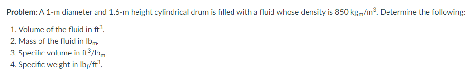 Problem: A 1-m diameter and 1.6-m height cylindrical drum is filled with a fluid whose density is 850 kgm/m3. Determine the following:
1. Volume of the fluid in ft.
2. Mass of the fluid in Ibm-
3. Specific volume in ft /lbm-
4. Specific weight in Ib:/ft°.
