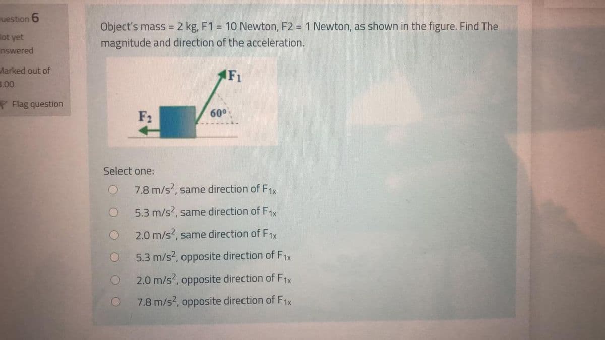 uestion 6
ot yet
unswered
Object's mass = 2 kg, F1 = 10 Newton, F2 = 1 Newton, as shown in the figure. Find The
magnitude and direction of the acceleration.
Marked out of
(F1
B.00
P Flag question
F2
60°
Select one:
7.8 m/s, same direction of F1x
5.3 m/s?, same direction of F1x
2.0 m/s, same direction of F1x
5.3 m/s2, opposite direction of F1x
2.0 m/s?, opposite direction of F1x
7.8 m/s?, opposite direction of F1x
