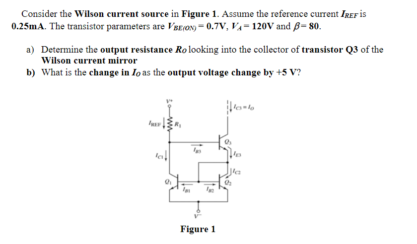 Consider the Wilson current source in Figure 1. Assume the reference current IREF is
0.25mA. The transistor parameters are VBE(ON) = 0.7V, VA= 120V and B= 80.
a) Determine the output resistance Ro looking into the collector of transistor Q3 of the
Wilson current mirror
b) What is the change in Io as the output voltage change by +5 V?
IREF
R
Figure 1
ww
