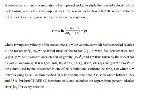 A researcher is nuning a simulation of an upward rocket to study the upward velocity of the
rocket using various fuel consumption rates. The researcher has found that the upward velocity
of the rocket can be represented by the following equation,
mo
v = u In
gt
Amo-qt.
where v=upward velocity of the rocket (m/s), u= the velocity at which fuel is expelled relative
to the rocket (m/s), m, = the initial mass of the rocket (kg), q = the fuel consumption rate
(kg/s), g = the downward accelemation of gravity (m/s), and t = time taken by the rocket for
the whole motion (s). If u = 1,500 m/s, m, = 125,000 kg, q = 2,300 kg/s and g= 9.81 m/s are
the values used by the researcher in one of his simulations, estimate the time, t at which v =
680 m/s using False Position method. It is known that the time, t is somewhere between 15 s
and 35 s. Perform THREE (3) iterations only and calculate the approximate percent relative
error, Ea| for every iteration.
