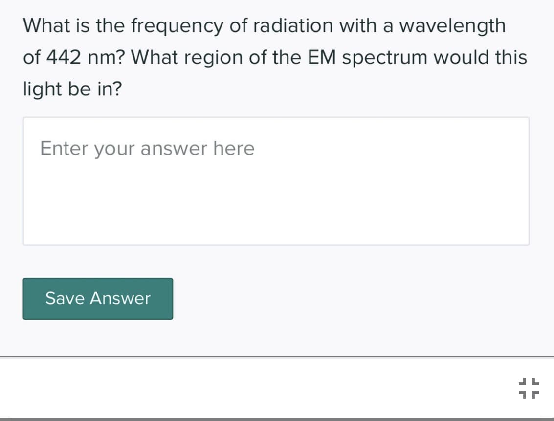 What is the frequency of radiation with a wavelength
of 442 nm? What region of the EM spectrum would this
light be in?
Enter your answer here
Save Answer
1