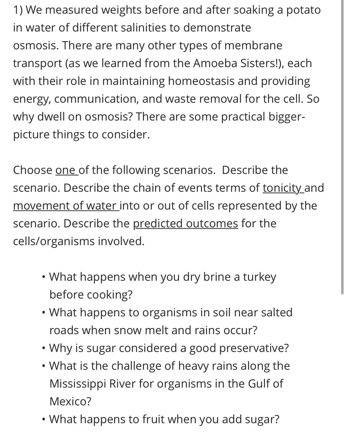 1) We measured weights before and after soaking a potato
in water of different salinities to demonstrate
osmosis. There are many other types of membrane
transport (as we learned from the Amoeba Sisters!), each
with their role in maintaining homeostasis and providing
energy, communication, and waste removal for the cell. So
why dwell on osmosis? There are some practical bigger-
picture things to consider.
Choose one of the following scenarios. Describe the
scenario. Describe the chain of events terms of tonicity_and
movement of water into or out of cells represented by the
scenario. Describe the predicted outcomes for the
cells/organisms involved.
What happens when you dry brine a turkey
before cooking?
●
• What happens to organisms in soil near salted
roads when snow melt and rains occur?
Why is sugar considered a good preservative?
What is the challenge of heavy rains along the
Mississippi River for organisms in the Gulf of
Mexico?
●
• What happens to fruit when you add sugar?
●