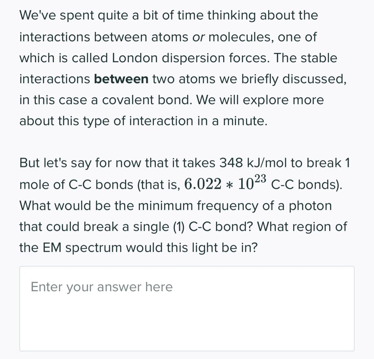 We've spent quite a bit of time thinking about the
interactions between atoms or molecules, one of
which is called London dispersion forces. The stable
interactions between two atoms we briefly discussed,
in this case a covalent bond. We will explore more
about this type of interaction in a minute.
But let's say for now that it takes 348 kJ/mol to break 1
mole of C-C bonds (that is, 6.022 * 1023 C-C bonds).
What would be the minimum frequency of a photon
that could break a single (1) C-C bond? What region of
the EM spectrum would this light be in?
Enter your answer here