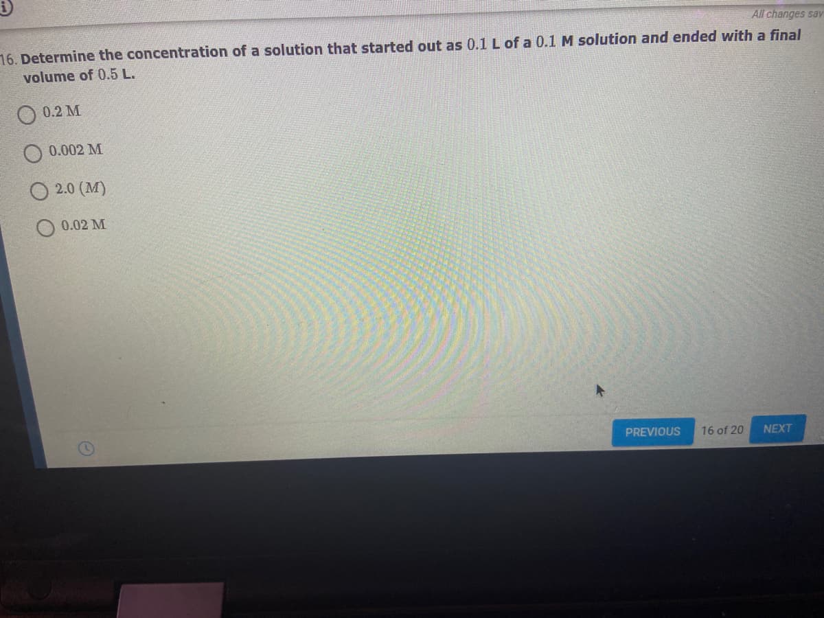 All changes sav
16. Determine the concentration of a solution that started out as 0.1 L of a 0.1 M solution and ended with a final
volume of 0.5 L.
0.2 M
0.002 M
2.0 (M)
0.02 M
PREVIOUS
16 of 20
NEXT
