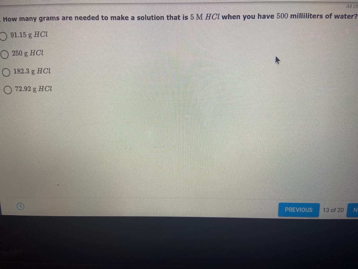 All ch
How many grams are needed to make a solution that is 5 M HCl when you have 500 milliliters of water?
O 91.15 g HCL
O 250 g HCI
O 182.3 g HCI
O 72.92 g HCI
PREVIOUS
13 of 20
