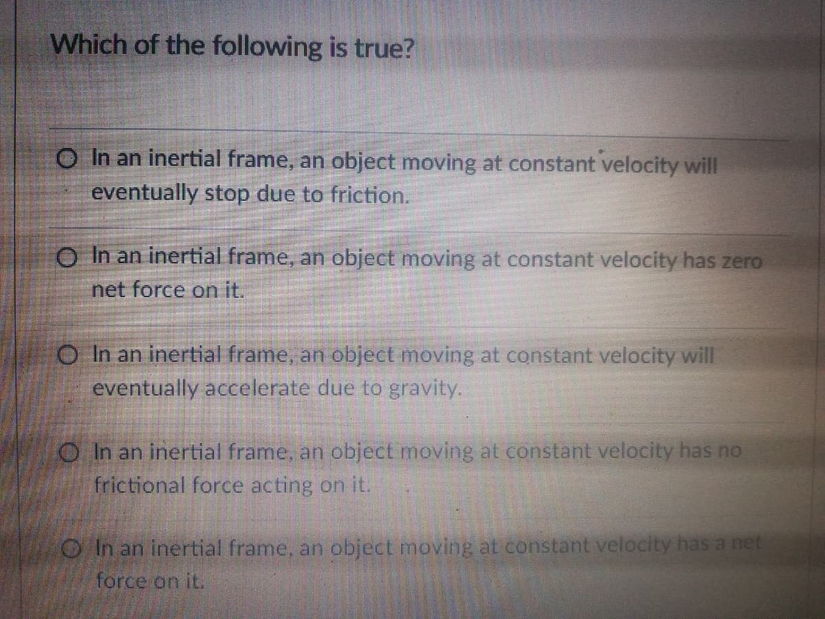 Which of the following is true?
O In an inertial frame, an object moving at constant velocity will
eventually stop due to friction.
O In an inertial frame, an object moving at constant velocity has zero
net force on it.
O In an inertial frame, an object moving at constant velocity will
eventually accelerate due to gravity.
O Ih an inertial frame, an object moving at constant velocity has no
frictional force acting on it.
Oh an inertial frame, an object moving at constant velocity has a net
force on it.
