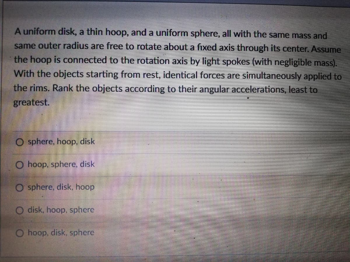 A uniform disk, a thin hoop, and a uniform sphere, all with the same mass and
same outer radius are free to rotate about a fixed axis through its center. Assume
the hoop is connected to the rotation axis by light spokes (with negligible mass).
With the objects starting from rest, identical forces are simultaneously applied to
the rims. Rank the objects according to their angular accelerations, least to
greatest.
O sphere, hoop, disk
O hoop, sphere, disk
O sphere, disk. hoop
O disk, hoop, sphere
O hoop, disk, sphere
