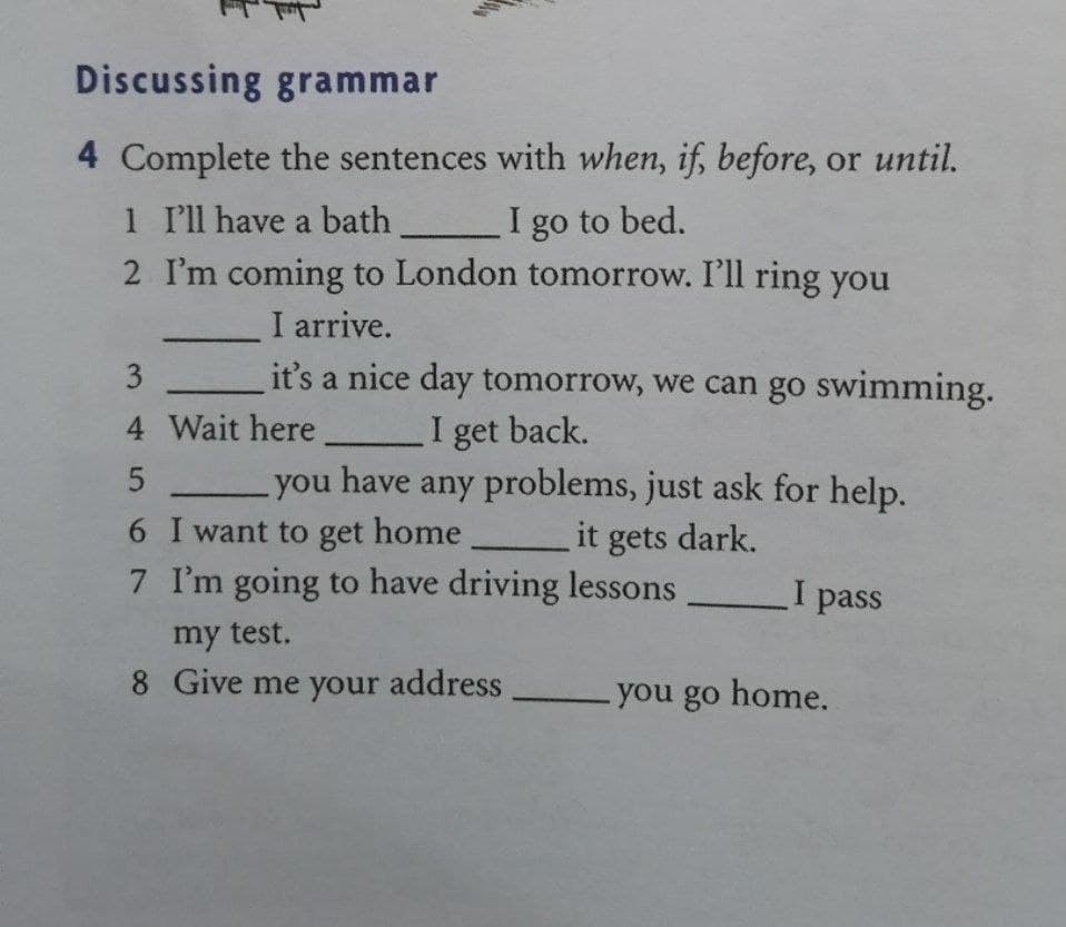 Discussing grammar
4 Complete the sentences with when, if, before, or until.
1 'll have a bath
I go to bed.
2 I'm coming to London tomorrow. I'll ring you
I arrive.
it's a nice day tomorrow, we can go swimming.
I get back.
you have any problems, just ask for help.
4 Wait here
6 I want to get home
it gets dark.
7 I'm going to have driving lessons
I pass
my test.
8 Give me your address
-you go home.
3.
