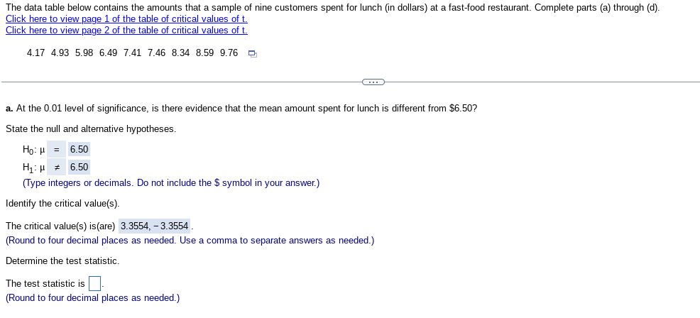 The data table below contains the amounts that a sample of nine customers spent for lunch (in dollars) at a fast-food restaurant. Complete parts (a) through (d)
Click here to view page 1 of the table of critical values of t.
Click here to view page 2 of the table of critical values of t.
4.17 4.93 5.98 6.49 7.41 7.46 8.34 8.59 9.76
C
a. At the 0.01 level of significance, is there evidence that the mean amount spent for lunch is different from $6.50?
State the null and alternative hypotheses.
Ho: μ = 6.50
H₁:
6.50
(Type integers or decimals. Do not include the $ symbol in your answer.)
Identify the critical value(s).
The critical value(s) is (are) 3.3554,- 3.3554
(Round to four decimal places as needed. Use a comma to separate answers as needed.)
Determine the test statistic.
The test statistic is
(Round to four decimal places as needed.)