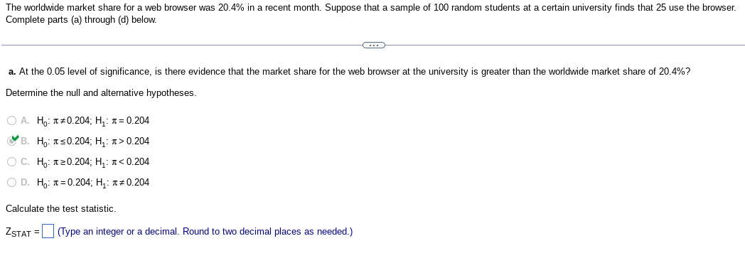 The worldwide market share for a web browser was 20.4% in a recent month. Suppose that a sample of 100 random students at a certain university finds that 25 use the browser.
Complete parts (a) through (d) below.
a. At the 0.05 level of significance, is there evidence that the market share for the web browser at the university is greater than the worldwide market share of 20.4%?
Determine the null and alternative hypotheses.
OA. H₂: #0.204; H₁: = 0.204
C. B. Họi J =0.204; Hạ t>0.204
O C. Ho: 20.204; Họ: J<0.204
O D. Ho: = 0.204; H₁: #0.204
C
Calculate the test statistic.
ZSTAT = (Type an integer or a decimal. Round to two decimal places as needed.)