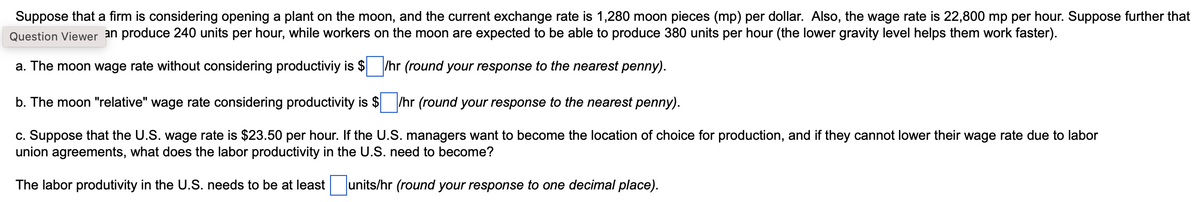 Suppose that a firm is considering opening a plant on the moon, and the current exchange rate is 1,280 moon pieces (mp) per dollar. Also, the wage rate is 22,800 mp per hour. Suppose further that
Question Viewer an produce 240 units per hour, while workers on the moon are expected to be able to produce 380 units per hour (the lower gravity level helps them work faster).
a. The moon wage rate without considering productiviy is $ /hr (round your response to the nearest penny).
b. The moon "relative" wage rate considering productivity is $/hr (round your response to the nearest penny).
c. Suppose that the U.S. wage rate is $23.50 per hour. If the U.S. managers want to become the location of choice for production, and if they cannot lower their wage rate due to labor
union agreements, what does the labor productivity in the U.S. need to become?
The labor produtivity in the U.S. needs to be at least units/hr (round your response to one decimal place).