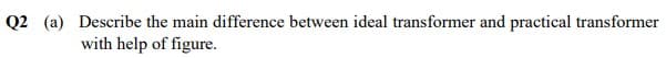 Q2 (a) Describe the main difference between ideal transformer and practical transformer
with help of figure.
