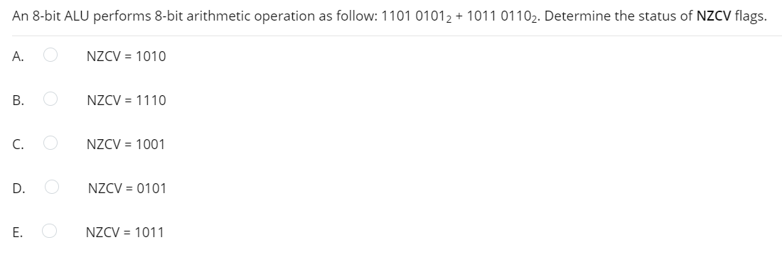 An 8-bit ALU performs 8-bit arithmetic operation as follow: 1101 01012 + 1011 01102. Determine the status of NZCV flags.
А.
NZCV = 1010
NZCV = 1110
C.
NZCV = 1001
D.
NZCV = 0101
Е.
NZCV = 1011
B.
