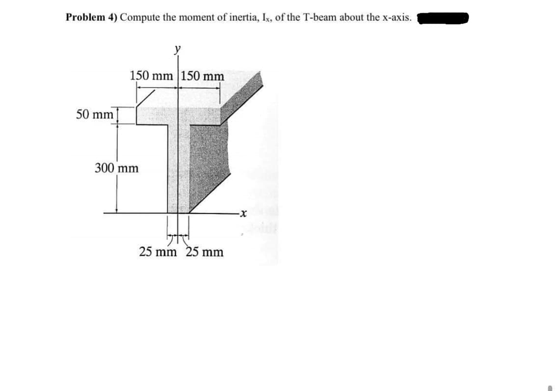 Problem 4) Compute the moment of inertia, Ix, of the T-beam about the x-axis.
150 mm |150 mm
50 mm
300 mm
25 mm 25 mm
