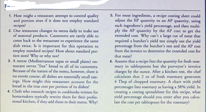 5. For most ingredients, a recipe costing sheet could
adjust the EP quantity to an AP quantity, using
each ingredient's yield percentage, and then multi-
ply the AP quantity by the AP cost to get the
extended cost. Why can't a large cut of meat that
1. How might a restaurant attempt to control qualicy
and portion sizes if it does not employ standard
recipes?
2. One restaurant changes its menu daily to make use
of seasonal products. Customers are rarely able to
come back to the restaurant to experience the same
dish twice. Is it important for this operation to
employ standard recipes? How about standard por-
tion sizes? Why or why not?
3. A mezze (Mediterranean tapas or small plates) res-
taurant serves "free" bread to all of its customers.
Because of the nature of the menu, however, there is
no entrée course; all dishes are essentially small tast-
ings. How might this restaurant account for the
bread in the true cost per portion of its dishes?
4. Chefs who research recipes in cookbooks written for
homemakers typically rewrite them for their profes-
sional kitchen, if they add them to their menu. Why?
required a butcher's yield test simply use the yield
percentage from the butcher's test and the AP cost
from the invoice to determine the extended cost for
that meat?
6. Assume that a recipe lists the quantity for fresh rose-
mary in tablespoons but the purveyor's invoice
charges by the ounce. After a kitchen test, the chef
calculates that 2 oz of fresh rosemary generates
4 Tbsp of chopped rosemary. A chart with yield
percentages lists rosemary as having a 38% yield. In
creating a costing spreadsheet for this recipe, what
yield percentage should you enter after you calcu-
late the cost per tablespoon for the rosemary?
