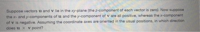 Suppose vectors u and v lie in the xy-plane (the z-component of each vector is zero). Now suppose
the x- and y-components of u and the y-component of v are all positive, whereas the x-component
of v is negative. Assuming the coordinate axes are oriented in the usual positions, in which direction
does u x v point?
