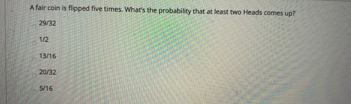 A fair coin is flipped five times. What's the probability that at least two Heads comes up?
29/32
1/2
13/16
20/32
5/16
