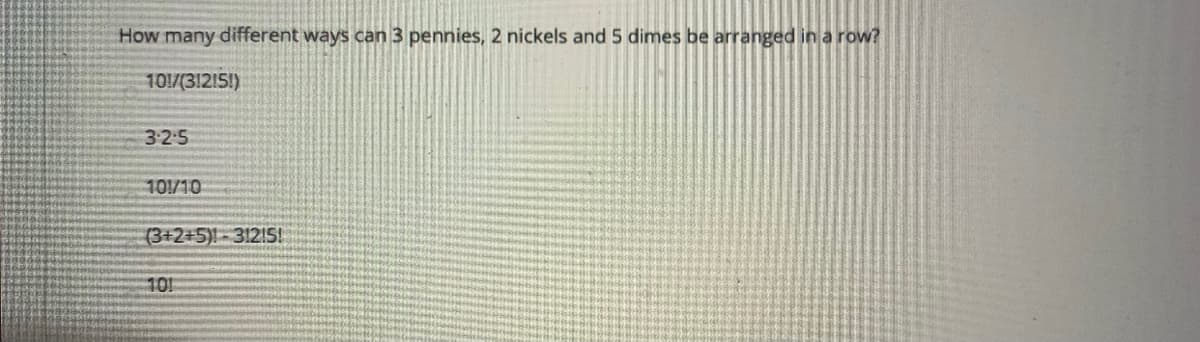 How many different ways can 3 pennies, 2 nickels and 5 dimes be arranged in a row?
101/(31215!)
3-2:5
101/10
(3+2+5)-312!5!
101
