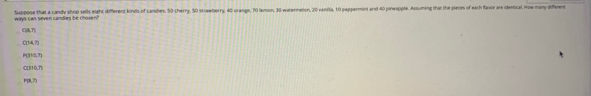 Suppose that a candy shop sells eight different kinds of candies: 50 cherry, 50 strawberry, 40 orange, 70 lemon, 30 watermelon, 20 vanilla, 10 peppermint and 40 pineapple. Assuming that the pieces of each flavor are identical. How many different
ways can seven candies be chosen?
C(8,7)
C(14,7)
P(310,7)
C(310,7)
P(8,7)
