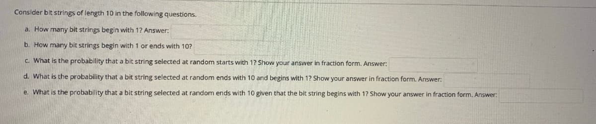 Consider bit strings of length 10 in the following questions.
a. How many bit strings begin with 1? Answer:
b. How many bit strings begin with 1 or ends with 10?
c. What is the probability that a bit string selected at random starts with 1? Show your answer in fraction form. Answer:
d. What is the probability that a bit string selected at random ends with 10 and begins with 1? Show your answer in fraction form, Answer;
e. What is the probability that a bit string selected at random ends with 10 given that the bit string begins with 1? Show your answer in fraction form. Answer:
