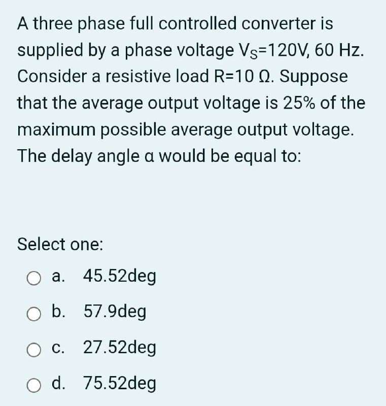 A three phase full controlled converter is
supplied by a phase voltage Vs=120V, 60 Hz.
Consider a resistive load R=10 Q. Suppose
that the average output voltage is 25% of the
maximum possible average output voltage.
The delay angle a would be equal to:
Select one:
a. 45.52deg
O b. 57.9deg
O c. 27.52deg
O d. 75.52deg
