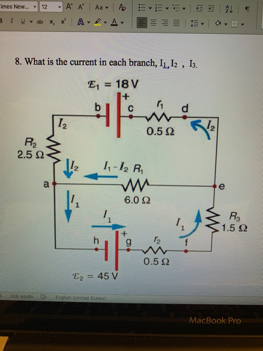 imes New... v
12
A A"
Aa v A
U v ab x,
A 2 A
三| 三
8. What is the current in each branch, IL, I2 ,
I3.
E, = 18 V
%3D
d
I2
0.52
R
2.5 Q
I,-12 R
a
e
6.0 2
R3
1.5 2
1
0.5 Q
E2 = 45 V
338 words.
English (United States)
MacBook Pro
