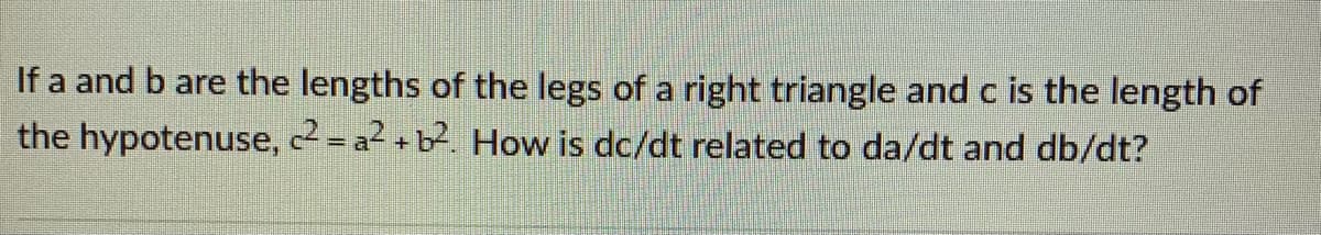 If a and b are the lengths of the legs of a right triangle and c is the length of
the hypotenuse, 2 = a2 + b2. How is dc/dt related to da/dt and db/dt?
