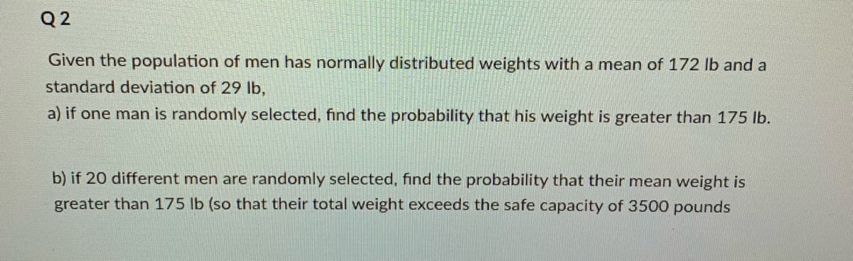 Q 2
Given the population of men has normally distributed weights with a mean of 172 lb and a
standard deviation of 29 lb,
a) if one man is randomly selected, find the probability that his weight is greater than 175 lb.
b) if 20 different men are randomly selected, find the probability that their mean weight is
greater than 175 lb (so that their total weight exceeds the safe capacity of 3500 pounds
