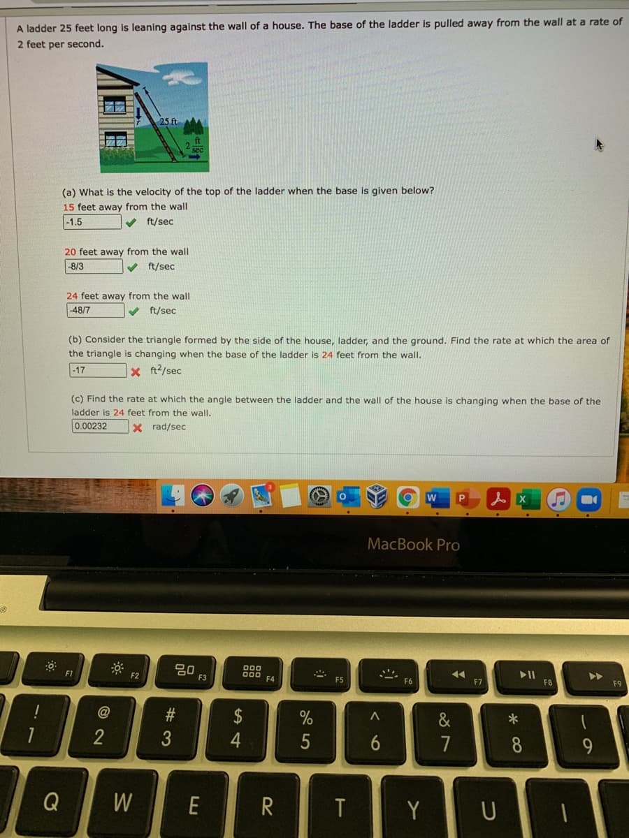 A ladder 25 feet long is leaning against the wall of a house. The base of the ladder is pulled away from the wall at a rate of
2 feet per second.
(a) What is the velocity of the top of the ladder when the base is given below?
15 feet away from the wall
-1.5
V ft/sec
20 feet away from the wall
-8/3
V ft/sec
24 feet away from the wall
-48/7
v ft/sec
(b) Consider the triangle formed by the side of the house, ladder, and the ground. Find the rate at which the area of
the triangle is changing when the base of the ladder is 24 feet from the wall.
-17
X ft?/sec
(c) Find the rate at which the angle between the ladder and the wall of the house is changing when the base of the
ladder is 24 feet from the wall.
0.00232
X rad/sec
of
w
MacBook Pro
80
F3
00
F1
F2
F4
F5
F6
F8
F9
$
&
4
5
7
8
Q
W
E
R
Y
96
# 3
