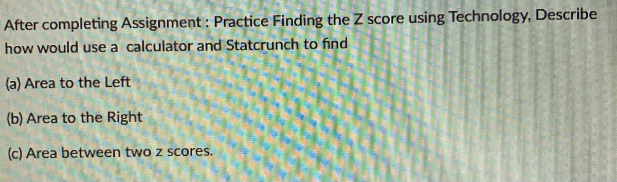 After completing Assignment : Practice Finding the Z score using Technology, Describe
how would use a calculator and Statcrunch to find
(a) Area to the Left
(b) Area to the Right
(c) Area between two z scores.
