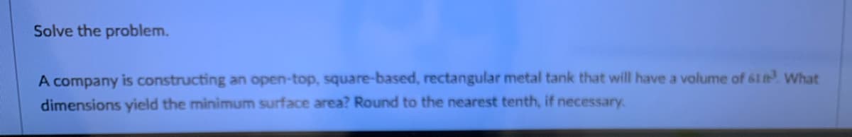 Solve the problem.
A company is constructing an open-top, square-based, rectangular metal tank that will have a volume of 61 t What
dimensions yield the minimum surface area? Round to the nearest tenth, if necessary
