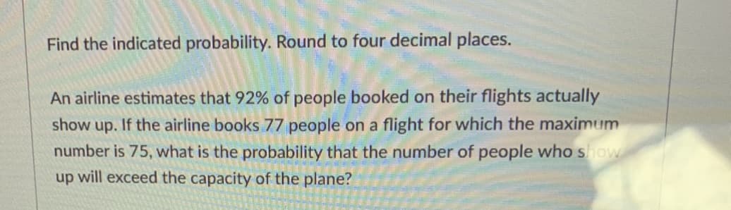 Find the indicated probability. Round to four decimal places.
An airline estimates that 92% of people booked on their flights actually
up. If the airline books 77 people on a flight for which the maximum
number is 75, what is the probability that the number of people who show
up will exceed the capacity of the plane?
show
