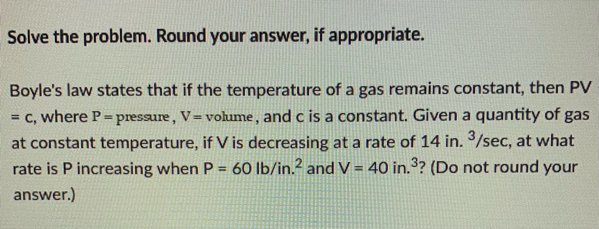 Solve the problem. Round your answer, if appropriate.
Boyle's law states that if the temperature of a gas remains constant, then PV
= C, where P=pressure, V=volume, and c is a constant. Given a quantity of gas
at constant temperature, if V is decreasing at a rate of 14 in. /sec, at what
rate is P increasing when P= 60 lb/in. and V = 40 in.? (Do not round your
%3D
answer.)
