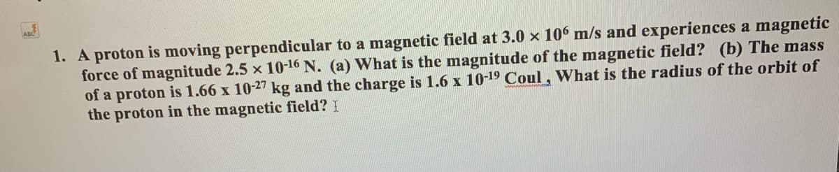 1. A proton is moving perpendicular to a magnetic field at 3.0 x 10 m/s and experiences a magnetic
force of magnitude 2.5 x 10-16 N. (a) What is the magnitude of the magnetic field? (b) The mass
of a proton is 1.66 x 10-27 kg and the charge is 1.6 x 10-19 Coul, What is the radius of the orbit of
the proton in the magnetic field? I
