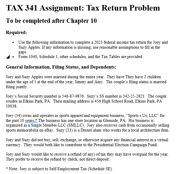 TAX 341 Assignment: Tax Return Problem
To be completed after Chapter 10
Required:
Use the following information to complete a 2023 federal income tax return for Joey and
Suzy Apples. If any information is missing, use reasonable assumptions to fill in the
gaps.
⚫ Form 1040, Schedule 1, other schedules, and the Tax Tables are provided.
General Information, Filing Status, and Dependents:
Joey and Suzy Apples were married during the entire year. They have They have 2 children
under the age of 5 at the end of the year, Jimmy and Amy. The couple's filing status is married
filing jointly.
Joey's Social Security number is 546-87-9876. Suzy's SS number is 342-25-2821. The couple
resides in Elkins Park, PA. Their mailing address is 456 High School Road, Elkins Park, PA
19038.
Joey (34) owns and operates as sports apparel and equipment business, "Sports r Us, LLC" for
the past 10 years * The business has one store location in Glenside, PA. His business is
organized as a Single Member LLC (SMLLC). Joey also receives cash from occasionally selling
sports memorabilia on eBay. Suzy (33) is a Drexel alum who works for a local architecture firm.
Joey and Suzy did not buy, sell, exchange, or otherwise acquire any financial interest in a virtual
currency. They would both like to contribute to the Presidential Election Campaign Fund.
Joey and Suzy would like to receive a refund (if any) of tax they may have overpaid for the year.
They prefer to receive the refund by check, not direct deposit.
*Note: Joey is subject to Self-Employment Tax (Schedule SE)