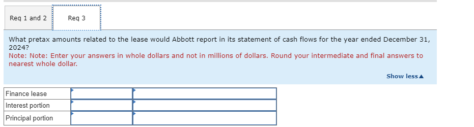 Req 1 and 2
Req 3
What pretax amounts related to the lease would Abbott report in its statement of cash flows for the year ended December 31,
2024?
Note: Note: Enter your answers in whole dollars and not in millions of dollars. Round your intermediate and final answers to
nearest whole dollar.
Finance lease
Interest portion
Principal portion
Show less▲