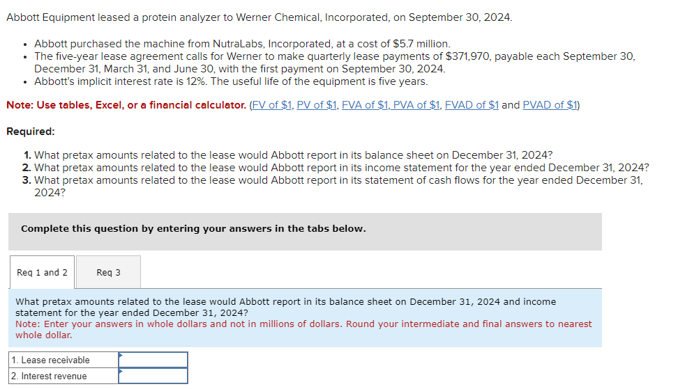 Abbott Equipment leased a protein analyzer to Werner Chemical, Incorporated, on September 30, 2024.
• Abbott purchased the machine from NutraLabs, Incorporated, at a cost of $5.7 million.
• The five-year lease agreement calls for Werner to make quarterly lease payments of $371,970, payable each September 30,
December 31, March 31, and June 30, with the first payment on September 30, 2024.
⚫ Abbott's implicit interest rate is 12%. The useful life of the equipment is five years.
Note: Use tables, Excel, or a financial calculator. (FV of $1, PV of $1, FVA of $1, PVA of $1, FVAD of $1 and PVAD of $1)
Required:
1. What pretax amounts related to the lease would Abbott report in its balance sheet on December 31, 2024?
2. What pretax amounts related to the lease would Abbott report in its income statement for the year ended December 31, 2024?
3. What pretax amounts related to the lease would Abbott report in its statement of cash flows for the year ended December 31,
2024?
Complete this question by entering your answers in the tabs below.
Req 1 and 2
Req 3
What pretax amounts related to the lease would Abbott report in its balance sheet on December 31, 2024 and income
statement for the year ended December 31, 2024?
Note: Enter your answers in whole dollars and not in millions of dollars. Round your intermediate and final answers to nearest
whole dollar.
1. Lease receivable
2. Interest revenue