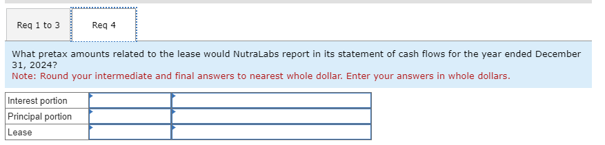 Req 1 to 3
Req 4
What pretax amounts related to the lease would NutraLabs report in its statement of cash flows for the year ended December
31, 2024?
Note: Round your intermediate and final answers to nearest whole dollar. Enter your answers in whole dollars.
Interest portion
Principal portion
Lease