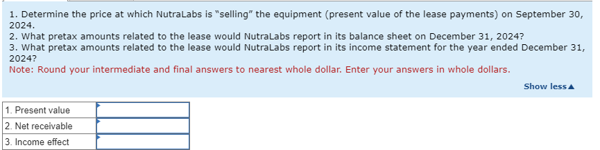 1. Determine the price at which NutraLabs is "selling" the equipment (present value of the lease payments) on September 30,
2024.
2. What pretax amounts related to the lease would NutraLabs report in its balance sheet on December 31, 2024?
3. What pretax amounts related to the lease would NutraLabs report in its income statement for the year ended December 31,
2024?
Note: Round your intermediate and final answers to nearest whole dollar. Enter your answers in whole dollars.
1. Present value
2. Net receivable
3. Income effect
Show less▲