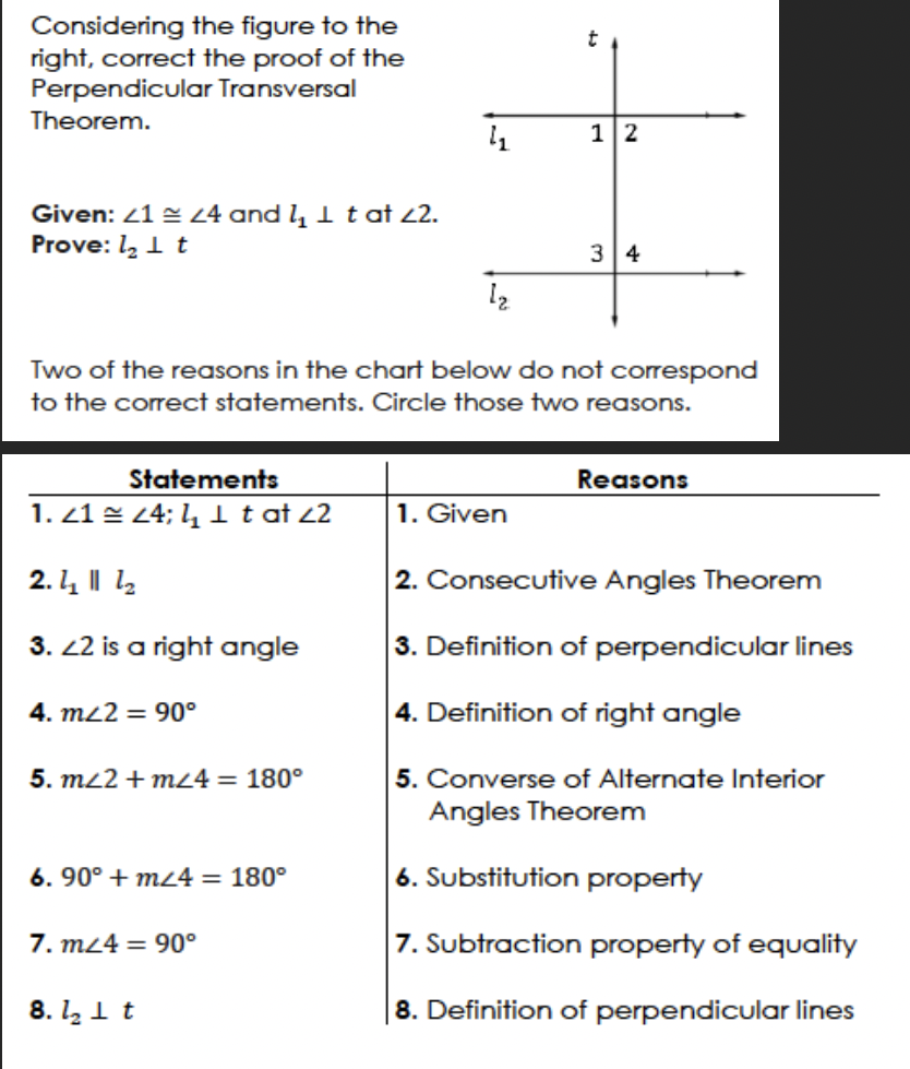 Considering the figure to the
right, correct the proof of the
Perpendicular Transversal
Theorem.
Given: <1 = 24 and ₂ 1 t at 22.
Prove: 1₂ It
Statements
24; 4₂1 t at 22
1.21
2. - || 1
3. 22 is a right angle
4. m/2 = 90°
5. m/2 + m24 = 180°
Two of the reasons in the chart below do not correspond
to the correct statements. Circle those two reasons.
6. 90° + m24 = 180°
7. m/4= 90°
4₂
8. 1₂ It
12
t
1. Given
12
34
Reasons
2. Consecutive Angles Theorem
3. Definition of perpendicular lines
4. Definition of right angle
5. Converse of Alternate Interior
Angles Theorem
6. Substitution property
7. Subtraction property of equality
8. Definition of perpendicular lines